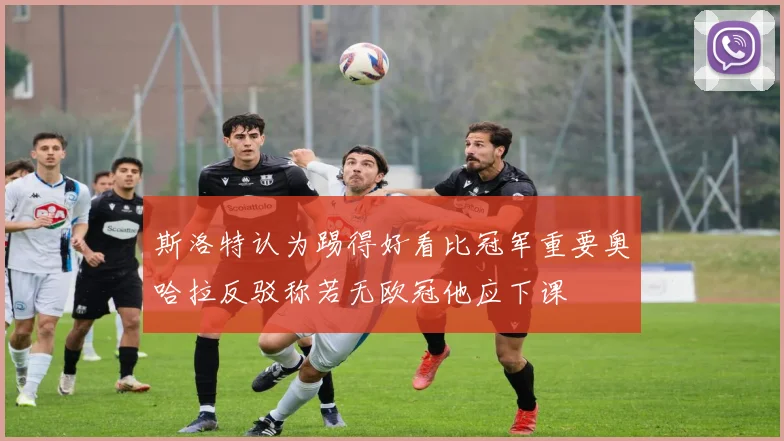 斯洛特认为踢得好看比冠军重要奥哈拉反驳称若无欧冠他应下课