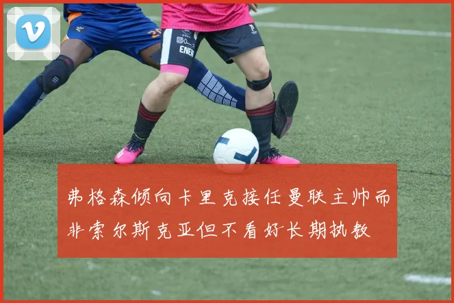 弗格森倾向卡里克接任曼联主帅而非索尔斯克亚但不看好长期执教