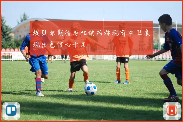 埃贝尔期待与帕续约称现有中卫表现出色信心十足