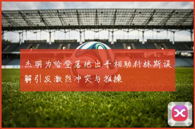 杰明为哈登落地出手相助科林斯误解引发激烈冲突与推搡